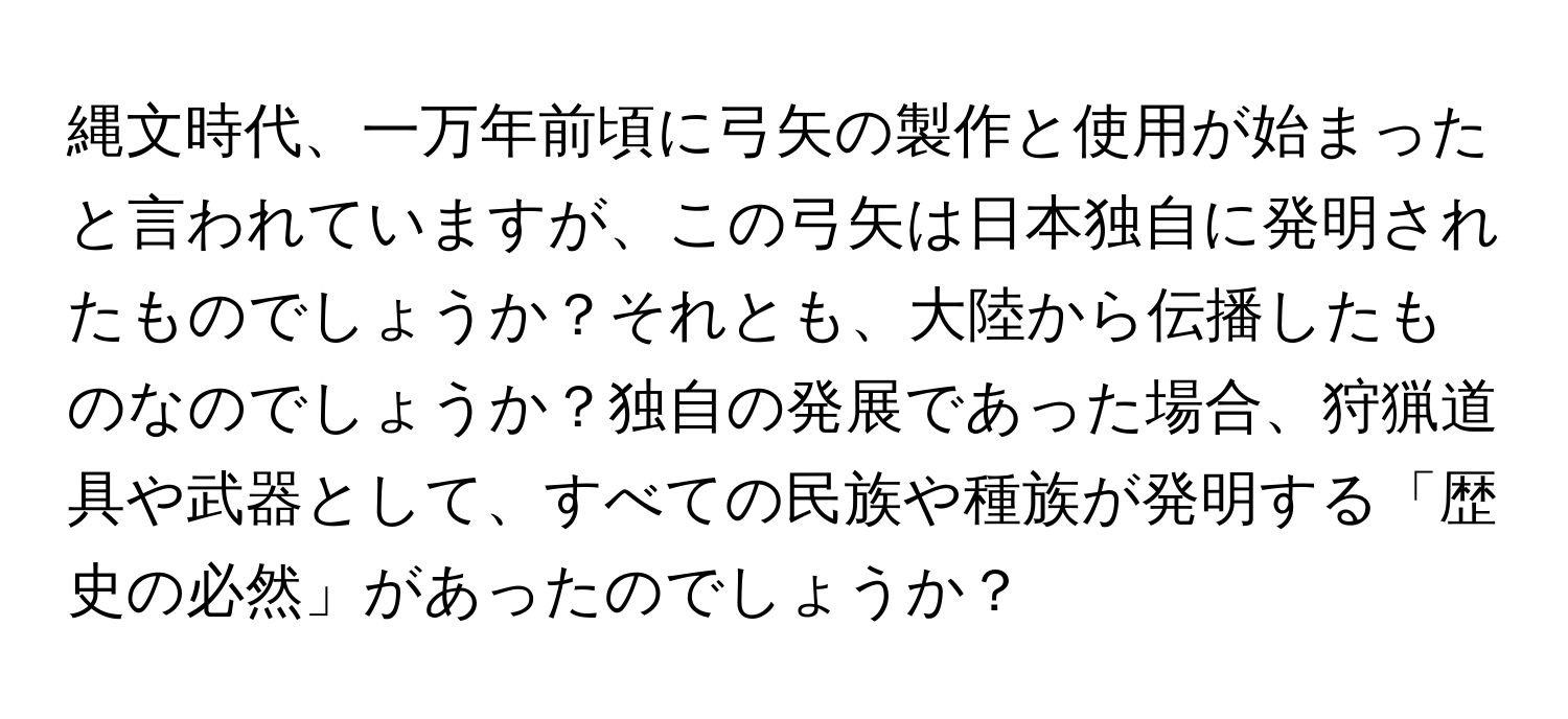 縄文時代、一万年前頃に弓矢の製作と使用が始まったと言われていますが、この弓矢は日本独自に発明されたものでしょうか？それとも、大陸から伝播したものなのでしょうか？独自の発展であった場合、狩猟道具や武器として、すべての民族や種族が発明する「歴史の必然」があったのでしょうか？