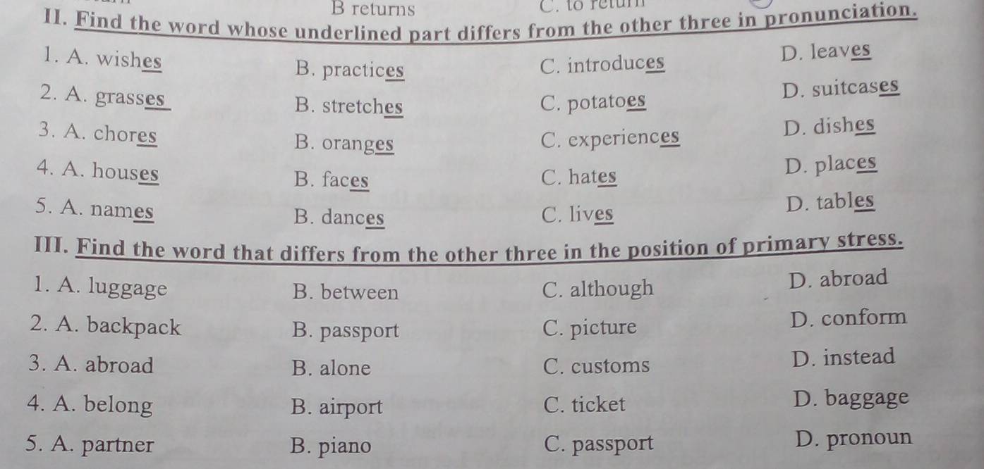 returns C. to retum
II. Find the word whose underlined part differs from the other three in pronunciation.
1. A. wishes B. practices C. introduces
D. leaves
2. A. grse _ B. stretches C. potatoes
D. suitcases
D. dishes
3. A. chores B. oranges
C. experiences
4. A. houses B. faces C. hates
D. places
5. A. names B. dances C. lives
D. tables
III. Find the word that differs from the other three in the position of primary stress.
1. A. luggage B. between C. although
D. abroad
2. A. backpack B. passport C. picture D. conform
3. A. abroad B. alone C. customs D. instead
4. A. belong B. airport C. ticket
D. baggage
5. A. partner B. piano C. passport D. pronoun