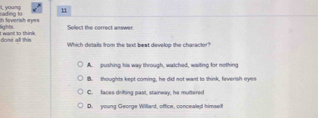 t, young
ading to 11
h feverish eyes
lights Select the correct answer.
t want to think.
done all this Which details from the text best develop the character?
A. pushing his way through, watched, waiting for nothing
B. thoughts kept coming, he did not want to think, feverish eyes
C. faces drifting past, stairway, he muttered
D. young George Willard, office, concealed himself