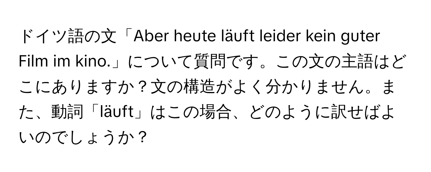 ドイツ語の文「Aber heute läuft leider kein guter Film im kino.」について質問です。この文の主語はどこにありますか？文の構造がよく分かりません。また、動詞「läuft」はこの場合、どのように訳せばよいのでしょうか？