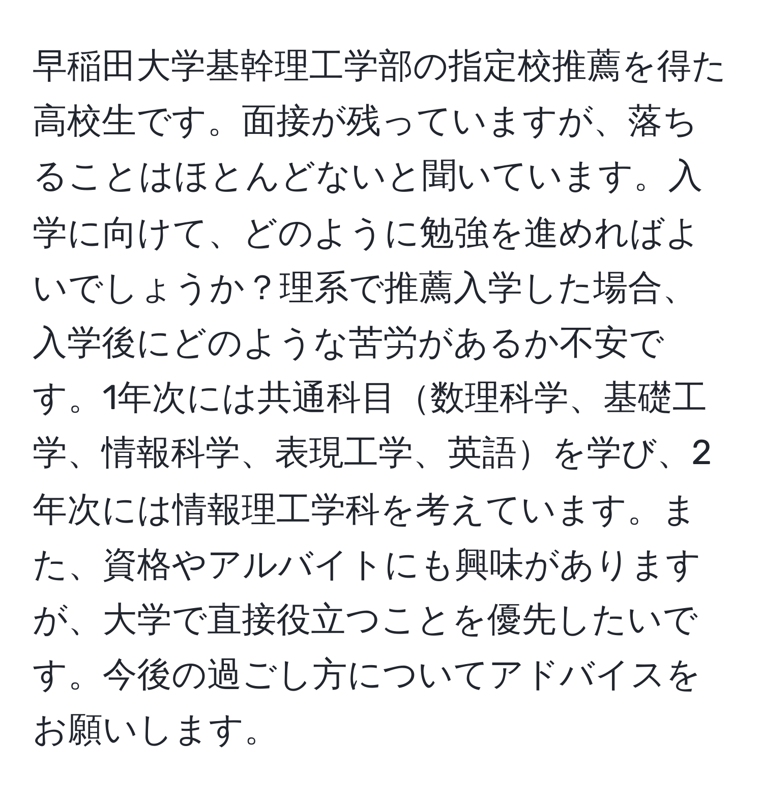 早稲田大学基幹理工学部の指定校推薦を得た高校生です。面接が残っていますが、落ちることはほとんどないと聞いています。入学に向けて、どのように勉強を進めればよいでしょうか？理系で推薦入学した場合、入学後にどのような苦労があるか不安です。1年次には共通科目数理科学、基礎工学、情報科学、表現工学、英語を学び、2年次には情報理工学科を考えています。また、資格やアルバイトにも興味がありますが、大学で直接役立つことを優先したいです。今後の過ごし方についてアドバイスをお願いします。