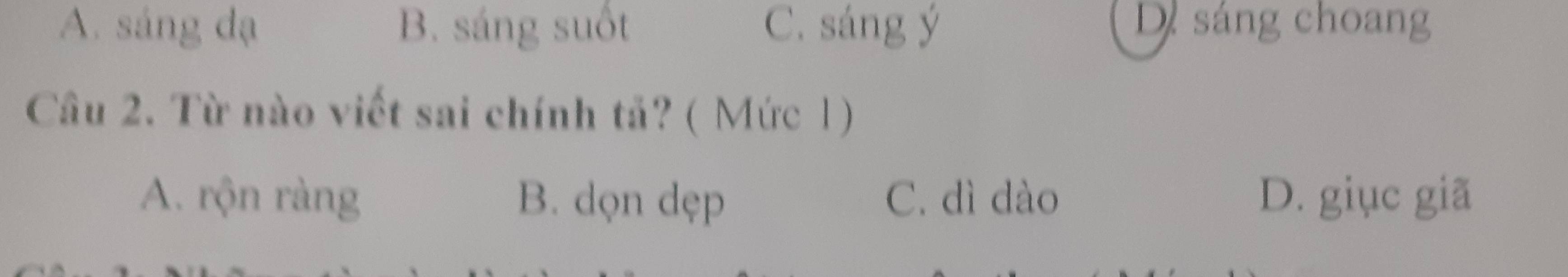 A. sáng dạ B. sáng suốt C. sáng ý D sáng choang
Câu 2. Từ nào viết sai chính tả? ( Mức 1)
A. rộn ràng B. dọn dẹp C. dì dào D. giục giã