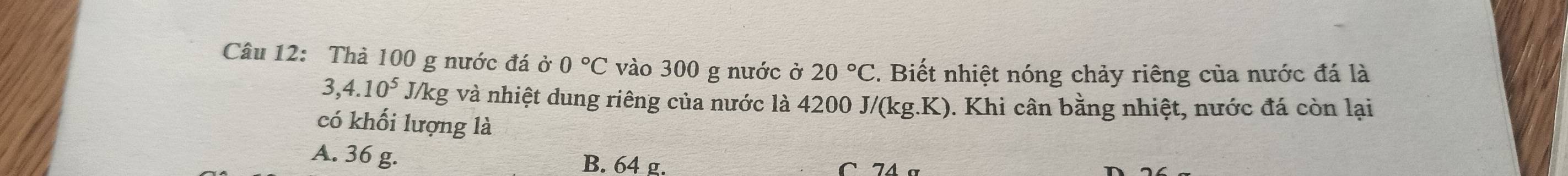 Thà 100 g nước đá dot 0· 0°C vào 300 g nước ở 20°C. Biết nhiệt nóng chảy riêng của nước đá là
3,4.10^5 J/kg và nhiệt dung riêng của nước là 4200. J/(kg.K) ). Khi cân bằng nhiệt, nước đá còn lại
có khối lượng là
A. 36 g. B. 64 g.