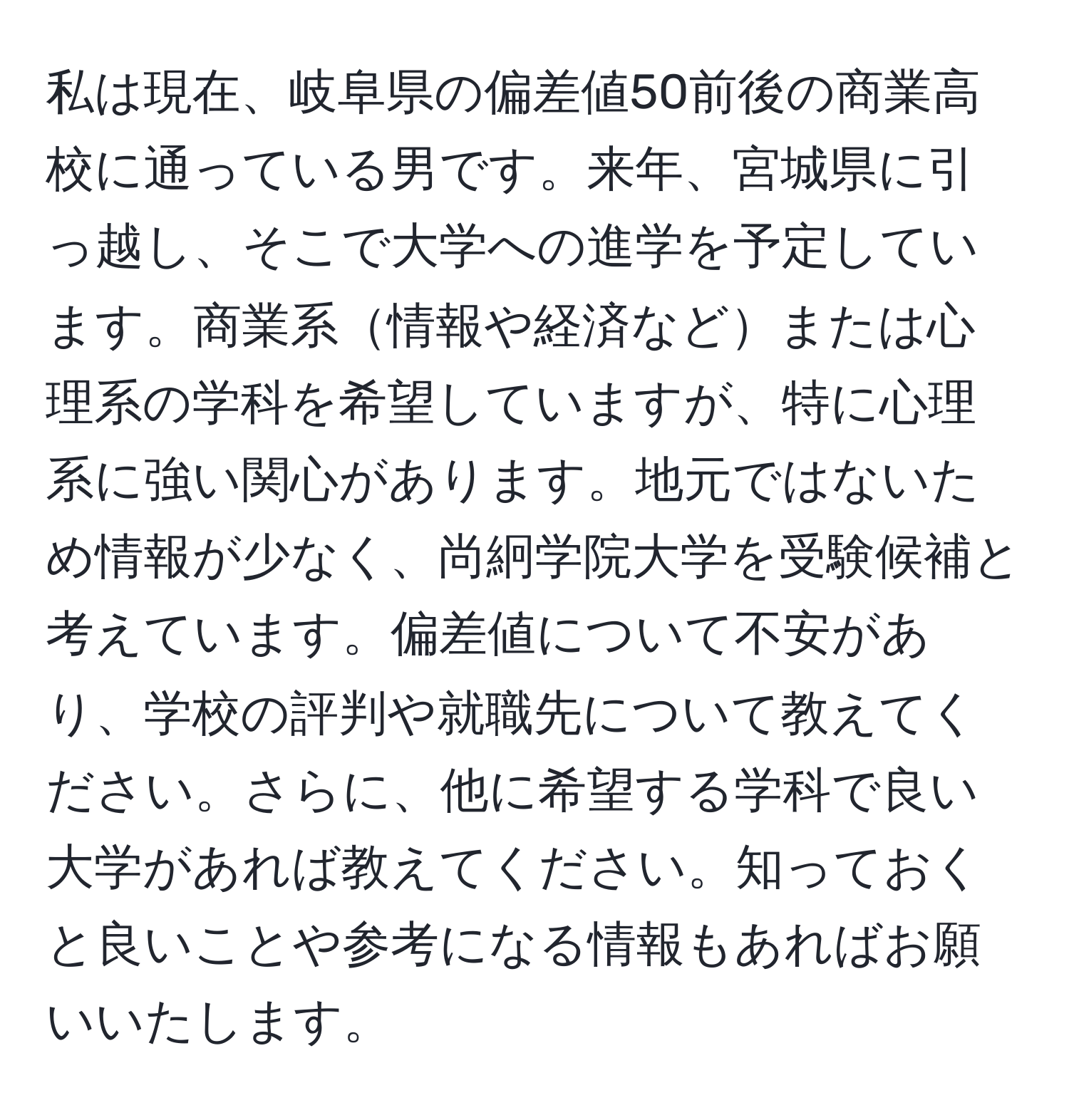 私は現在、岐阜県の偏差値50前後の商業高校に通っている男です。来年、宮城県に引っ越し、そこで大学への進学を予定しています。商業系情報や経済などまたは心理系の学科を希望していますが、特に心理系に強い関心があります。地元ではないため情報が少なく、尚絅学院大学を受験候補と考えています。偏差値について不安があり、学校の評判や就職先について教えてください。さらに、他に希望する学科で良い大学があれば教えてください。知っておくと良いことや参考になる情報もあればお願いいたします。