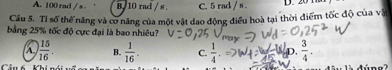 A. 100 rad / s. B. 10 rad / s. C. 5 rad / s. D. 20 1
Câu 5. Tỉ số thế năng và cơ năng của một vật dao động điều hoà tại thời điểm tốc độ của vật
bằng 25% tốc độ cực đại là bao nhiêu?
A.  15/16 .  1/16 . C.  1/4 .  3/4 . 
B.
D.
Cầu 6 Khi nói v : à dúng2