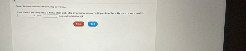 Select the correct answer from each drop-down menu. 
Some vitamins are mostly found in animal-based foods, while some wilamins are abundant in plant-based foods. The best source of vitamin C is 
, while x=1,2 is naturally rich in vitamin B12. 
Resel Next