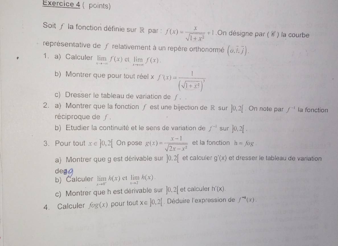 ( points) 
Soit f la fonction définie sur R par : f(x)= x/sqrt(1+x^2) +1.On désigne par ( ४ ) la courbe 
représentative de frelativement à un repère orthonormé (o,vector i,vector j). 
1.a) Calculer limlimits _xto -∈fty f(x) et limlimits _xto +∈fty f(x). 
b) Montrer que pour tout réel x f'(x)=frac 1(sqrt(1+x^2))^3
c) Dresser le tableau de variation de ∫ . . 
2. a) Montrer que la fonction ƒ est une bijection de R sur ]0,2[. On note par f^(-1) la fonction 
réciproque de ∫ . 
b) Etudier la continuité et le sens de variation de f^(-1) sur ]0,2[. 
3. Pour tout x∈ ]0,2[ On pose g(x)= (x-1)/sqrt(2x-x^2)  et la fonction h=fog. 
a) Montrer que g est dérivable sur ]0.2[ et calculer g'(x) et dresser le tableau de variation 
deg 
b) Calculer limlimits _xto 0^+h(x) et limlimits _xto 2h(x). 
c) Montrer que h est dérivable sur ]0,2[ et calculer h'(x). 
4. Calculer fog(x) pour tout x∈ ]0,2[. Déduire l'expression de f^(-1)(x).