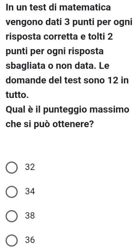 In un test di matematica
vengono dati 3 punti per ogni
risposta corretta e tolti 2
punti per ogni risposta
sbagliata o non data. Le
domande del test sono 12 in
tutto.
Qual è il punteggio massimo
che si può ottenere?
32
34
38
36