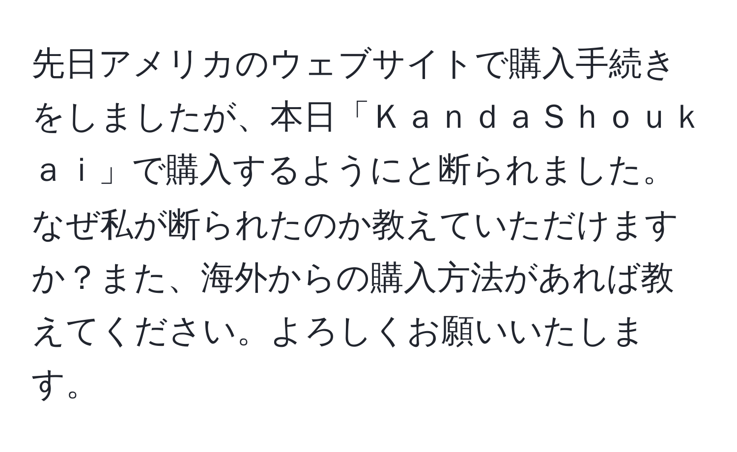 先日アメリカのウェブサイトで購入手続きをしましたが、本日「ＫａｎｄａＳｈｏｕｋａｉ」で購入するようにと断られました。なぜ私が断られたのか教えていただけますか？また、海外からの購入方法があれば教えてください。よろしくお願いいたします。