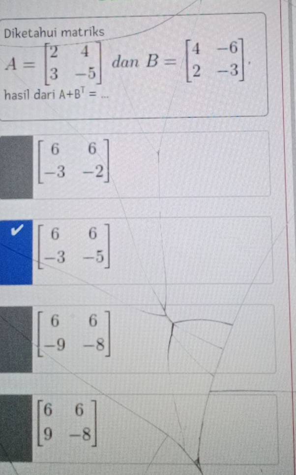 Diketahui matriks
A=beginbmatrix 2&4 3&-5endbmatrix dan B=beginbmatrix 4&-6 2&-3endbmatrix. 
hasil dari A+B^T=...
beginbmatrix 6&6 -3&-2endbmatrix
beginbmatrix 6&6 -3&-5endbmatrix
beginbmatrix 6&6 -9&-8endbmatrix
beginbmatrix 6&6 9&-8endbmatrix