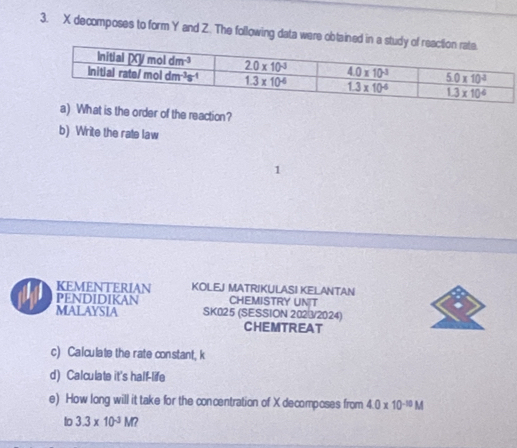 decomposes to form Y and Z. The following data were obtained
a) What is the order of the reaction?
b) Write the rate law
KEMENTERIAN KOLEJ MATRIKULASI KELANTAN
PENDIDIKAN CHEMISTRY UNT
MALAYSIA SK025 (SESSION 2023/2024)
CHEMTREAT
c) Calculate the rate constant, k
d) Calculate it's half-life
e) How long will it take for the concentration of X decomposes from 4.0* 10^(-10)M
to 3.3* 10^(-3)M?