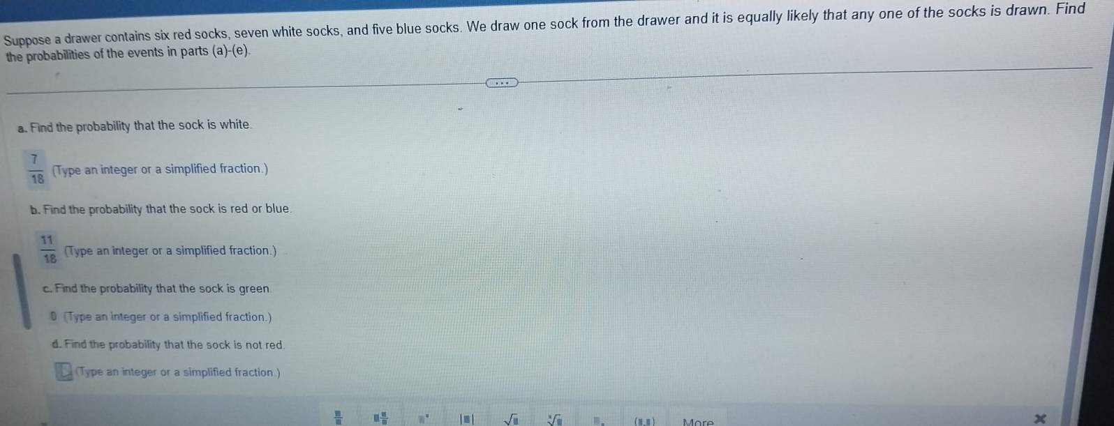 Suppose a drawer contains six red socks, seven white socks, and five blue socks. We draw one sock from the drawer and it is equally likely that any one of the socks is drawn. Find 
the probabilities of the events in parts (a)-(e). 
a. Find the probability that the sock is white
 7/18  (Type an integer or a simplified fraction.) 
b. Find the probability that the sock is red or blue.
 11/18  (Type an integer or a simplified fraction.) 
c. Find the probability that the sock is green 
D (Type an integer or a simplified fraction.) 
d. Find the probability that the sock is not red. 
(Type an integer or a simplified fraction )
 □ /□   □  □ /□   80° ≡ | sqrt(□ ) sqrt[3](□ ) Ⅲ (8,8) More