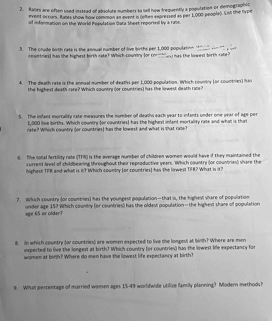 Rates are often used instead of absolute numbers to tell how frequently a population or demographic 
event occurs. Rates show how common an event is (often expressed as per 1,000 people). List the type 
of information on the World Population Data Sheet reported by a rate. 
3. The crude birth rate is the annual number of live births per 1,000 population Which country for 
countries) has the highest birth rate? Which country (or countries) has the lowest birth rate? 
4. The death rate is the annual number of deaths per 1,000 population. Which country (or countries) has 
the highest death rate? Which country (or countries) has the lowest death rate? 
5. The infant mortality rate measures the number of deaths each year to infants under one year of age per
1,000 live births. Which country (or countries) has the highest infant mortality rate and what is that 
rate? Which country (or countries) has the lowest and what is that rate? 
6. The total fertility rate (TFR) is the average number of children women would have if they maintained the 
current level of childbearing throughout their reproductive years. Which country (or countries) share the 
highest TFR and what is it? Which country (or countries) has the lowest TFR? What is it? 
7. Which country (or countries) has the youngest population—that is, the highest share of population 
under age 15? Which country (or countries) has the oldest population—the highest share of population 
age 65 or older? 
8. In which country (or countries) are women expected to live the longest at birth? Where are men 
expected to live the longest at birth? Which country (or countries) has the lowest life expectancy for 
women at birth? Where do men have the lowest life expectancy at birth? 
9. What percentage of married women ages 15-49 worldwide utilize family planning? Modern methods?