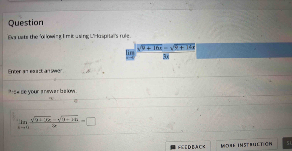 Question 
Evaluate the following limit using L'Hospital's rule.
limlimits _xto 0 (sqrt(9+16x)-sqrt(9+14x))/3x 
Enter an exact answer. 
Provide your answer below:
limlimits _xto 0 (sqrt(9+16x)-sqrt(9+14x))/3x =□
FEEDBACK MORE INSTRUCTION su