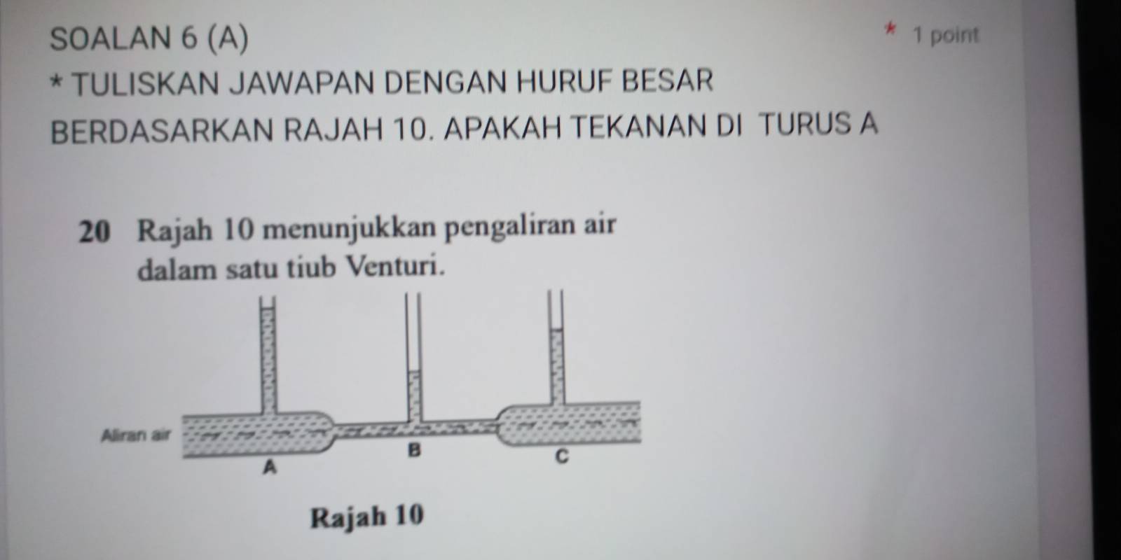 SOALAN 6 (A) 1 point 
* TULISKAN JAWAPAN DENGAN HURUF BESAR 
BERDASARKAN RAJAH 10. APAKAH TEKANAN DI TURUS A
20 Rajah 10 menunjukkan pengaliran air 
dalam satu tiub Venturi.