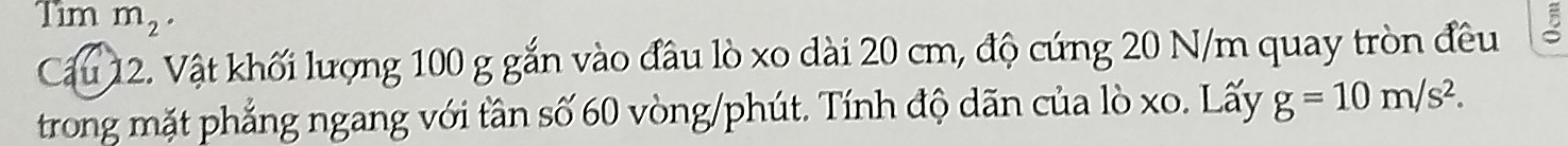 Tim m_2. 

Cầu 12. Vật khối lượng 100 g gắn vào đầu lò xo dài 20 cm, độ cứng 20 N/m quay tròn đều 
trong mặt phẳng ngang với tân số 60 vòng/phút. Tính độ dãn của lò xo. Lấy g=10m/s^2.