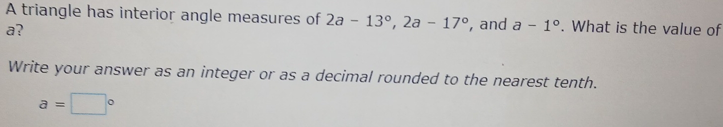 A triangle has interior angle measures of 2a-13°, 2a-17° , and a-1°
a? . What is the value of 
Write your answer as an integer or as a decimal rounded to the nearest tenth.
a=□°