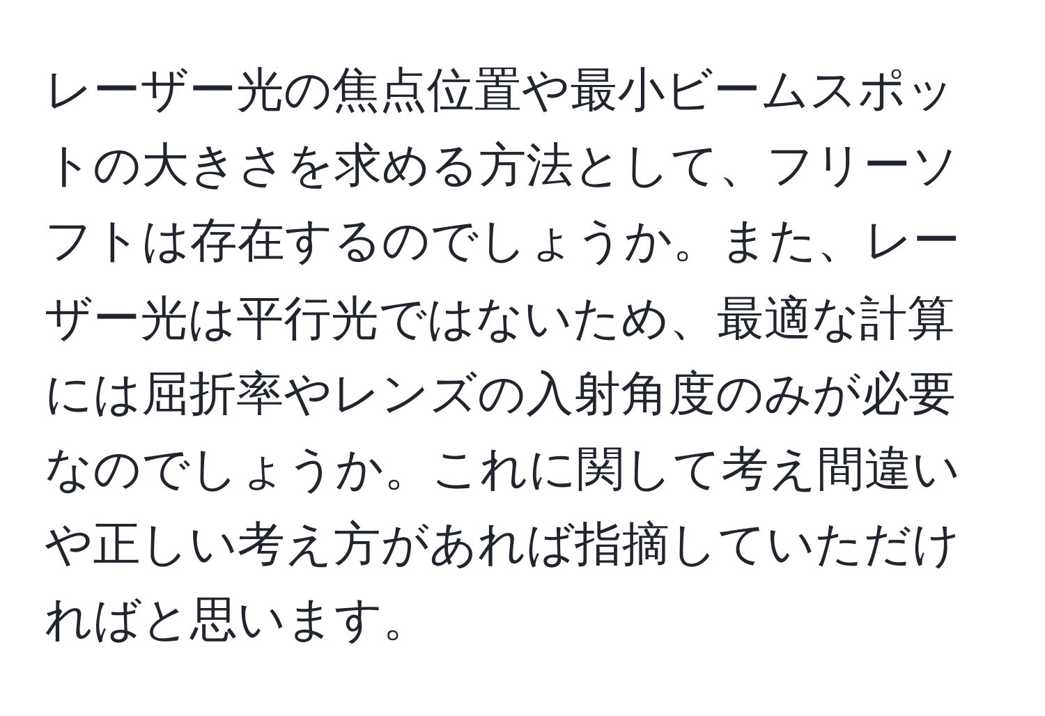 レーザー光の焦点位置や最小ビームスポットの大きさを求める方法として、フリーソフトは存在するのでしょうか。また、レーザー光は平行光ではないため、最適な計算には屈折率やレンズの入射角度のみが必要なのでしょうか。これに関して考え間違いや正しい考え方があれば指摘していただければと思います。