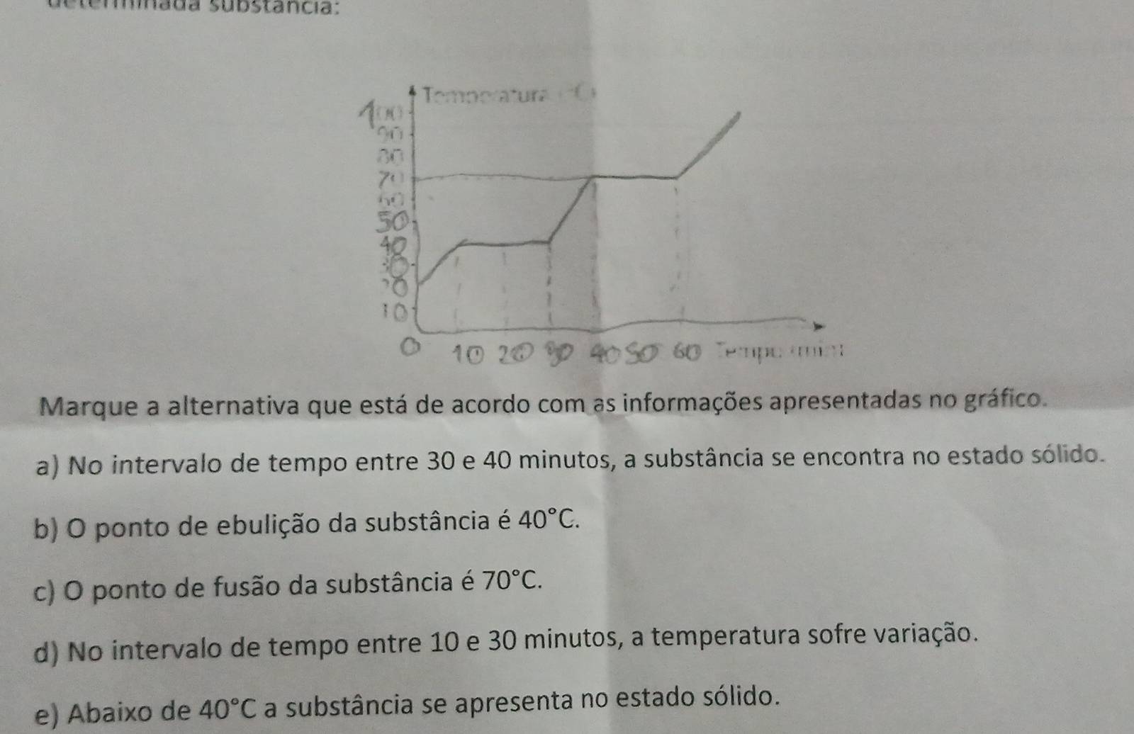 emada substancia:
Marque a alternativa que está de acordo com as informações apresentadas no gráfico.
a) No intervalo de tempo entre 30 e 40 minutos, a substância se encontra no estado sólido.
b) O ponto de ebulição da substância é 40°C.
c) O ponto de fusão da substância é 70°C.
d) No intervalo de tempo entre 10 e 30 minutos, a temperatura sofre variação.
e) Abaixo de 40°C a substância se apresenta no estado sólido.