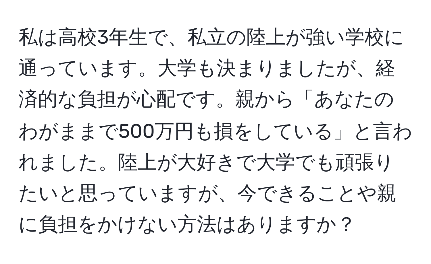 私は高校3年生で、私立の陸上が強い学校に通っています。大学も決まりましたが、経済的な負担が心配です。親から「あなたのわがままで500万円も損をしている」と言われました。陸上が大好きで大学でも頑張りたいと思っていますが、今できることや親に負担をかけない方法はありますか？