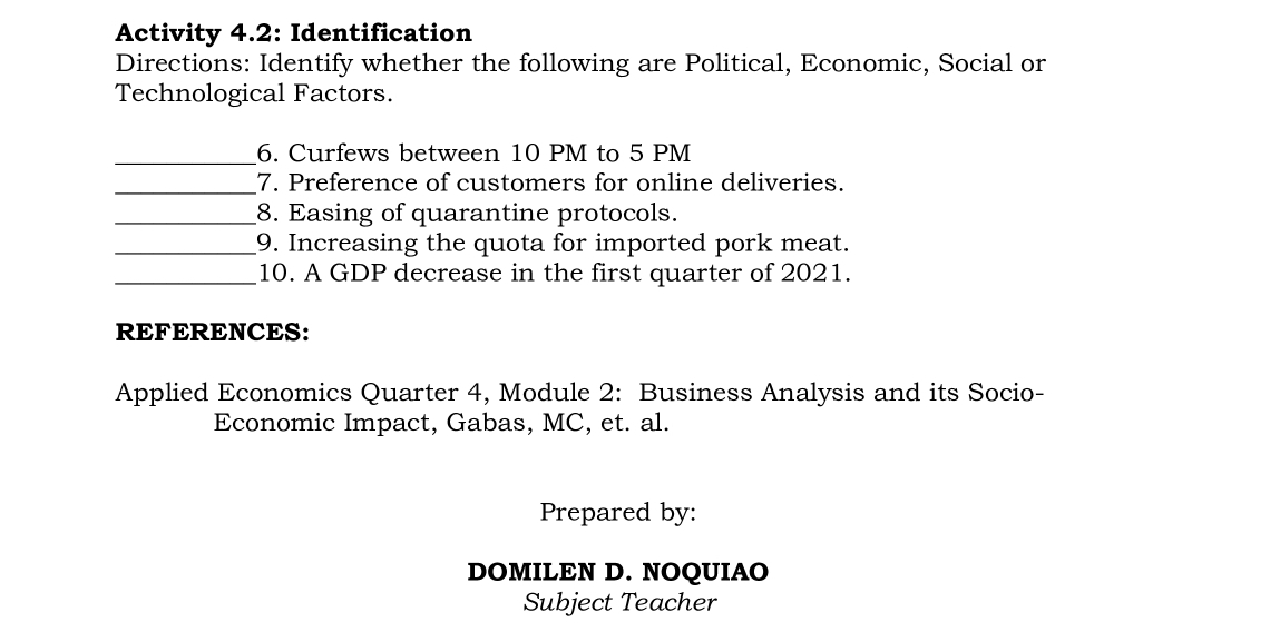 Activity 4.2: Identification 
Directions: Identify whether the following are Political, Economic, Social or 
Technological Factors. 
_6. Curfews between 10 PM to 5 PM 
_7. Preference of customers for online deliveries. 
_8. Easing of quarantine protocols. 
_9. Increasing the quota for imported pork meat. 
_10. A GDP decrease in the first quarter of 2021. 
REFERENCES: 
Applied Economics Quarter 4, Module 2: Business Analysis and its Socio- 
Economic Impact, Gabas, MC, et. al. 
Prepared by: 
DOMILEN D. NOQUIAO 
Subject Teacher