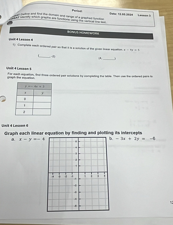 Period: Date: 12.05.2024 Lesson 3
WeAT Define and find the domain and range of a graphed function 
WEAT Identify which graphs are functions using the vertical line test
BONUS HOMEWORK
Unit 4 Lesson 4
1) Complete each ordered pair so that it is a solution of the given linear equation. x-4y=5
_, -2) (4,_ )
Unit 4 Lesson 5
For each equation, find three ordered pair solutions by completing the table. Then use the ordered pairs to
graph the equation.
Unit 4 Lesson 6
Graph each linear equation by finding and plotting its intercepts
.
a. x-y=-4 -3x+2y=-6
12