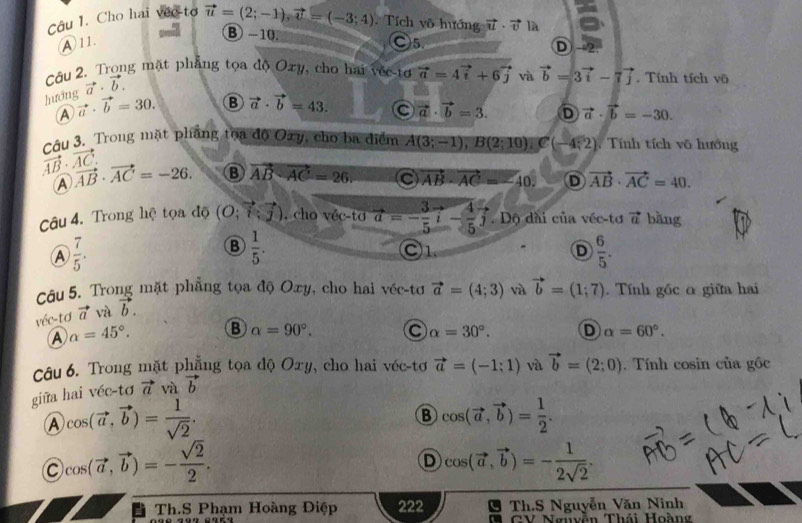 Cho hai véc-tơ vector u=(2;-1),vector v=(-3;4) Tích vô hướng vector u· vector v là a
④ 11.
B -10. ○5.
①→
Câu 2. Trong mặt phẳng tọa độ Oxy, cho hai véc-tơ vector a=4vector i+6vector j và vector b=3vector i-7vector j. Tính tích vô
vector a· vector b.
hướng vector a· vector b=30. B vector a· vector b=43. C vector a· vector b=3. D vector a· vector b=-30.
A
Câu 3. Trong mặt phẳng toa độ Oxy, cho ba điểm A(3;-1),B(2;10),C(-4;2).  Tính tích vô hướng
vector AB· vector AC. vector AB· vector AC=-26. B vector AB· vector AC=26 C vector AB· vector AC=-40. D vector AB· vector AC=40.
Ⓐ
Câu 4. Trong hệ tọa độ (O;vector i;vector j). cho véc-tơ vector a=- 3/5 vector i- 4/5 vector j. Dộ dài của véc-tơ vector a bǎng
A  7/5 .
B  1/5 . C1. D  6/5 .
Câu 5. Trong mặt phẳng tọa độ Oxy, cho hai véc-tơ vector a=(4;3) và vector b=(1;7). Tính gốc α giữa hai
véc-tơ vector a và vector b.
A alpha =45°. B alpha =90°. C alpha =30°. D alpha =60°.
Câu 6. Trong mặt phẳng tọa độ Oxy, cho hai véc-tơ vector a=(-1;1) và vector b=(2;0).  Tính cosin của gốc
giữa hai véc-tơ vector a và vector b
A cos (vector a,vector b)= 1/sqrt(2) .
B cos (vector a,vector b)= 1/2 .
C cos (vector a,vector b)=- sqrt(2)/2 .
D cos (vector a,vector b)=- 1/2sqrt(2) .
I Th.S Phạm Hoàng Điệp 222 Th.S Nguyễn Văn Ninh
GV Nguyễn Thái Hoàng