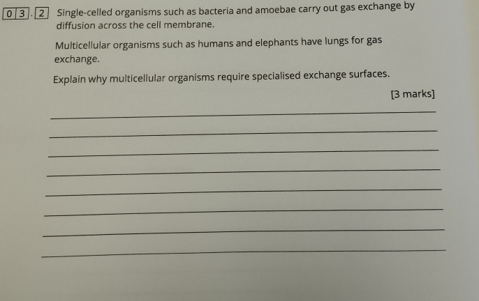 0 3 ]. [2 ] Single-celled organisms such as bacteria and amoebae carry out gas exchange by 
diffusion across the cell membrane. 
Multicellular organisms such as humans and elephants have lungs for gas 
exchange. 
Explain why multicellular organisms require specialised exchange surfaces. 
[3 marks] 
_ 
_ 
_ 
_ 
_ 
_ 
_ 
_