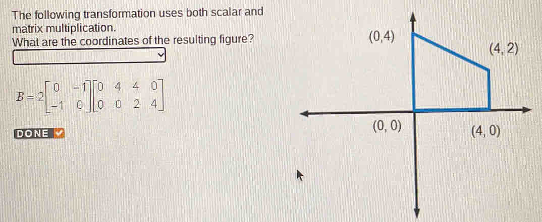 The following transformation uses both scalar and
matrix multiplication.
What are the coordinates of the resulting figure?
B=2beginbmatrix 0&-1 -1&0endbmatrix beginbmatrix 0&4&4&0 0&0&2&4endbmatrix
DONE