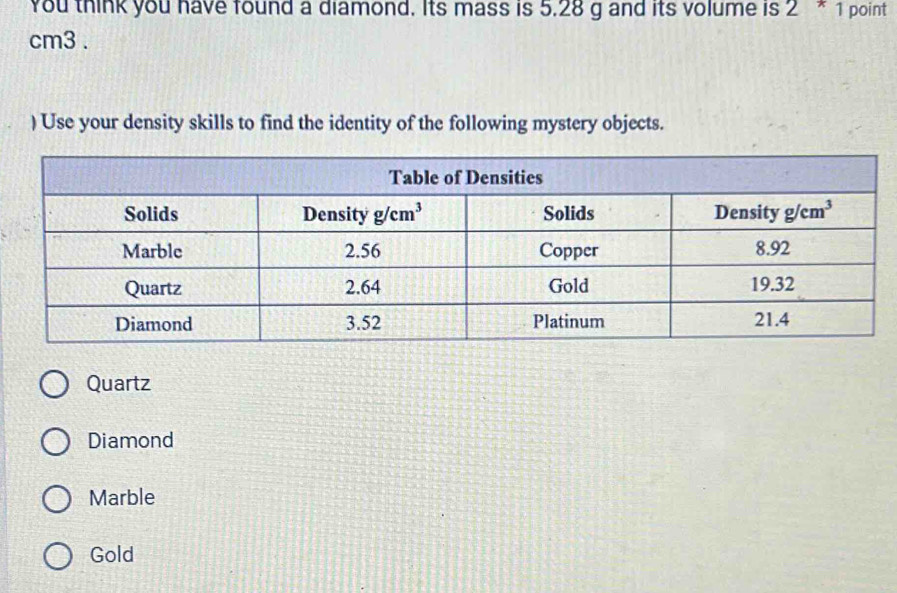 You think you have found a diamond. Its mass is 5.28 g and its volume is 2^*1 point
cm3 .
) Use your density skills to find the identity of the following mystery objects.
Quartz
Diamond
Marble
Gold