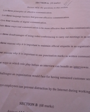 Answer ALL the questions in this section 
List three principles of effective communication. 
List three language barriers that prevent effective communication. 
Give four benefits of digital communication. 
State three ways oral communication is be more effective than written communicatic 
ve three disadvantages of using video conferencing to carry out meetings in an or 
three reasons why it is important to maintain official etiquette in an organizati 
ur reasons why it is important to use punctuation marks in written communi 
ee ways in which role play before an interview can benefit an interviewee. 
hallenges an organization would face for having untrained customer ser 
ays employees can prevent distraction by the Internet during working 
SECTION B (68 marks)