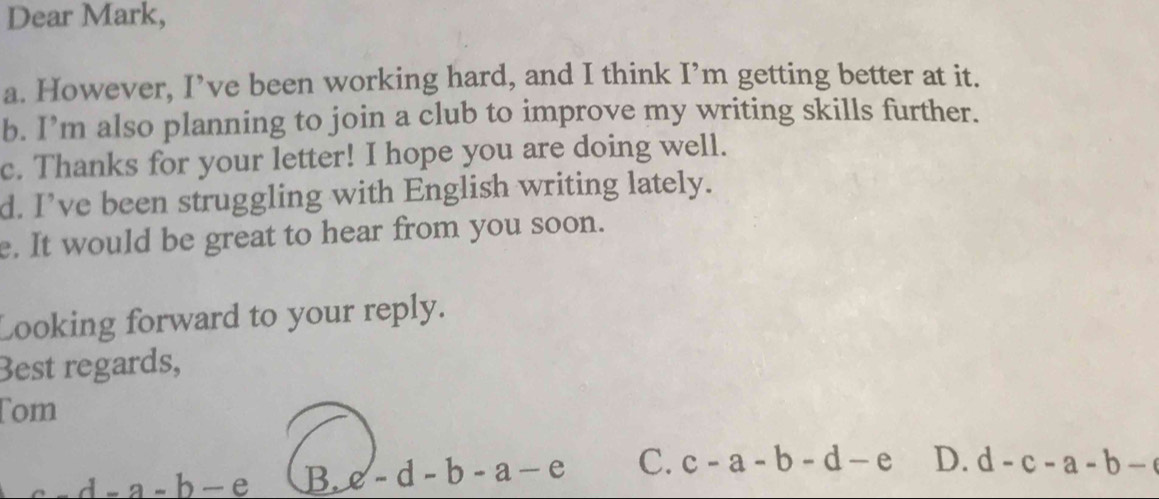 Dear Mark,
a. However, I’ve been working hard, and I think I’m getting better at it.
b. I’m also planning to join a club to improve my writing skills further.
c. Thanks for your letter! I hope you are doing well.
d. I’ve been struggling with English writing lately.
e. It would be great to hear from you soon.
Looking forward to your reply.
Best regards,
Tom
_ d-a-b-e B. c-d-b-a-e C. c-a-b-d-e D. d-c-a-b-