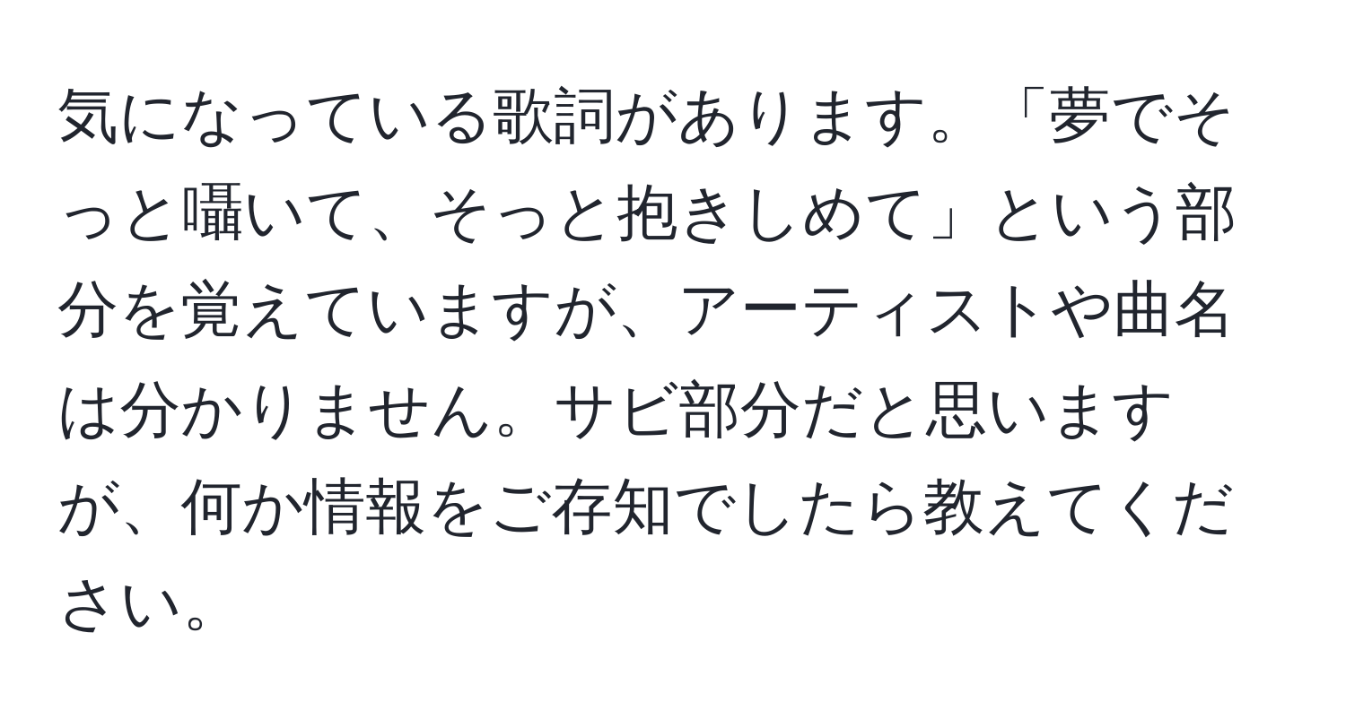 気になっている歌詞があります。「夢でそっと囁いて、そっと抱きしめて」という部分を覚えていますが、アーティストや曲名は分かりません。サビ部分だと思いますが、何か情報をご存知でしたら教えてください。