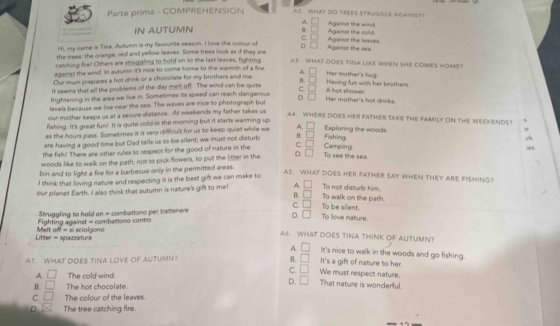 Parte prima - COMPREHENSION A2. WHAT DO TREES STRUGGLE AGAINST?
A. Against the wind.
t c  h '    e      IN AUTUMN B. Against the leaves Against the cold.
C.
Hi, my name is Tina. Autumn is my favourite season. I love the colour of D. Against the sea
the trees: the orange, red and yellow leaves. Some trees look as if they are
catching fire! Others are struggling to hold on to the last leaves, fighting A3. WHAT DOES TINA LIKE WHEN SHE COMES HOME?
against the wind. In autumn it's nice to come home to the warmth of a fire. A. Her mother's hug
Our mum prepares a hot drink or a chocolate for my brothers and me B. Having fun with her brothers.
It seems that all the problems of the day melt off. The wind can be quite
frightening in the area we live in. Sometimes its speed can reach dangerous c. □ A hot shower.
levels because we live near the sea. The waves are nice to photograph but D. □ Her mother's hot drinks.
our mother keeps us at a secure distance. At weekends my father takes us
A4. WHERE DOES HER FATHER TAKE THE FAMILY ON THE WEEKENDS? %
fishing. It's great fun! It is quite cold in the morning but it starts warming up
as the hours pass. Sometimes it is very difficult for us to keep quiet while we A. Exploring the woods.
are having a good time but Dad tells us to be silent; we must not disturb B. Fishing )rk
the fish! There are other rules to respect for the good of nature in the C. () Camping.
ies.
woods like to walk on the path, not to pick flowers, to put the litter in the D. To see the sea.
bin and to light a fire for a barbecue only in the permitted areas.
I think that loving nature and respecting it is the best gift we can make to
AS. WHAT DOES HER FATHER SAY WHEN THEY ARE FISHING?
our planet Earth. I also think that autumn is nature's gift to me! A. L To not disturb him.
B. □ To walk on the path.
C. □ To be silent.
Struggling to hold on = combattono per trattenere
D. □ To love nature.
Fighting against = combattono contro
Melt off = si sciolgono A6. WHAT DOES TINA THINK OF AUTUMN?
Litter = spazzatura
A. □ It's nice to walk in the woods and go fishing.
A1. WHAT DOES TINA LOVE OF AUTUMN? B. □ It's a gift of nature to her.
C. □ We must respect nature.
A. □ The cold wind. That nature is wonderful.
B. □ The hot chocolate.
D. □
C. □ The colour of the leaves.
D. The tree catching fire.
17