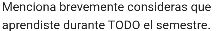 Menciona brevemente consideras que 
aprendiste durante TODO el semestre.