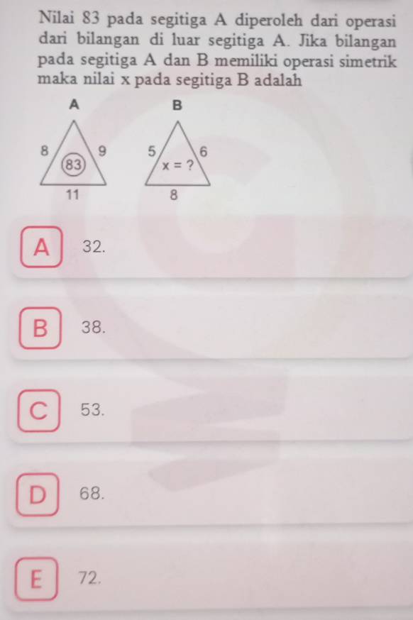 Nilai 83 pada segitiga A diperoleh dari operasi
dari bilangan di luar segitiga A. Jika bilangan
pada segitiga A dan B memiliki operasi simetrik
maka nilai x pada segitiga B adalah

A 32.
B 38.
C 53.
D 68.
E 72.
