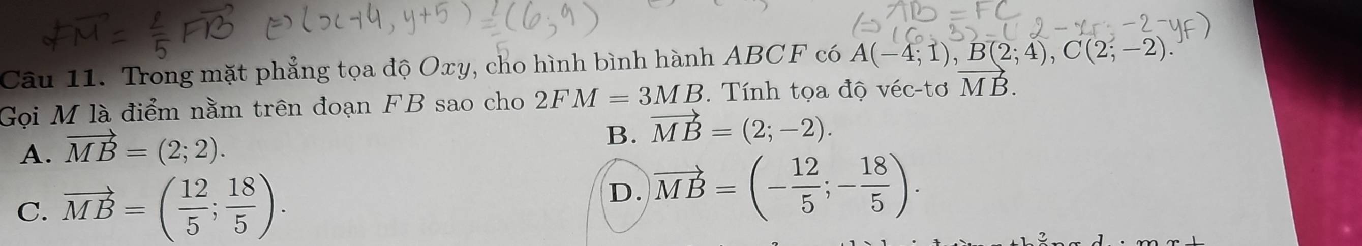 Trong mặt phẳng tọa độ Oxy, cho hình bình hành ABCF có A(-4;1), B(2;4), C(2;-2). 
Gọi M là điểm nằm trên đoạn FB sao cho 2FM=3MB. Tính tọa độ véc-tơ vector MB.
A. vector MB=(2;2).
B. vector MB=(2;-2).
C. vector MB=( 12/5 ; 18/5 ).
D. vector MB=(- 12/5 ;- 18/5 ).