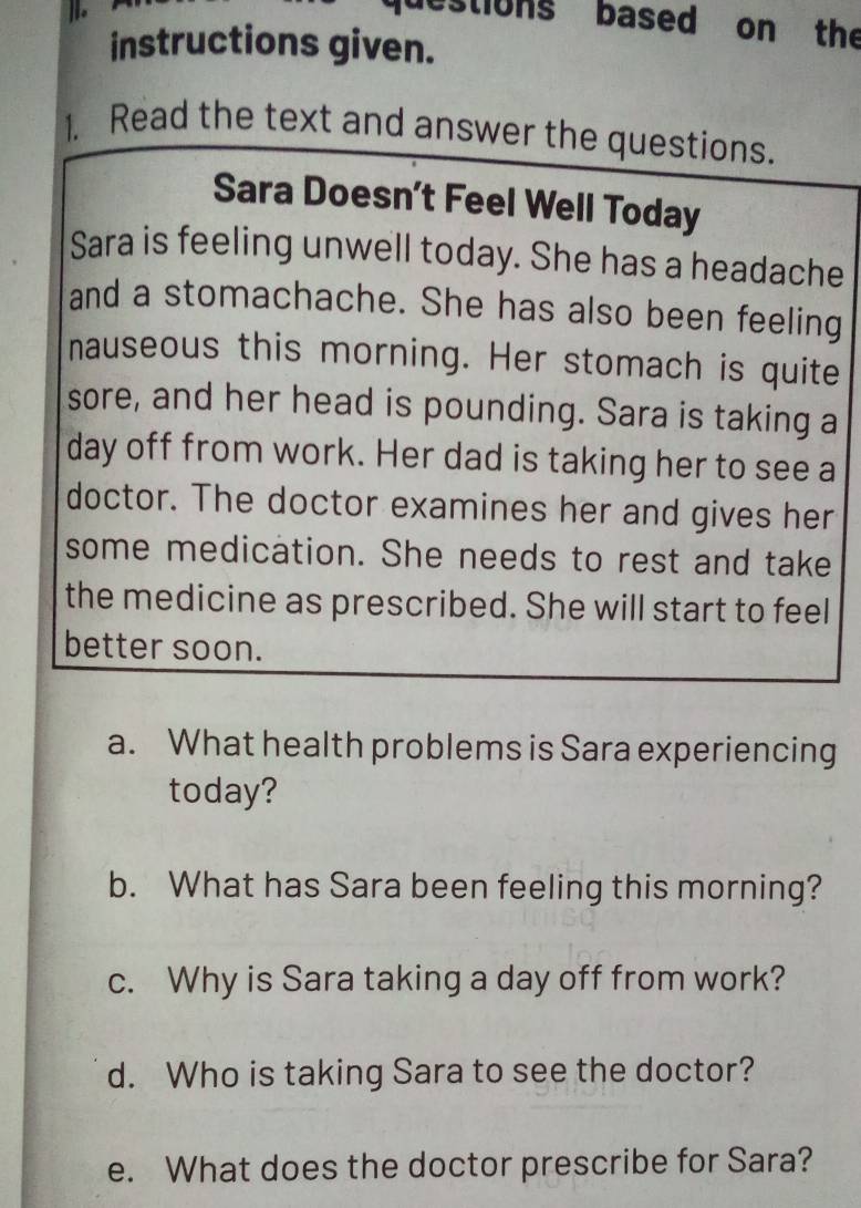 questions based on the 
instructions given. 
1. Read the text and answer the questions. 
Sara Doesn’t Feel Well Today 
Sara is feeling unwell today. She has a headache 
and a stomachache. She has also been feeling 
nauseous this morning. Her stomach is quite 
sore, and her head is pounding. Sara is taking a 
day off from work. Her dad is taking her to see a 
doctor. The doctor examines her and gives her 
some medication. She needs to rest and take 
the medicine as prescribed. She will start to feel 
better soon. 
a. What health problems is Sara experiencing 
today? 
b. What has Sara been feeling this morning? 
c. Why is Sara taking a day off from work? 
d. Who is taking Sara to see the doctor? 
e. What does the doctor prescribe for Sara?