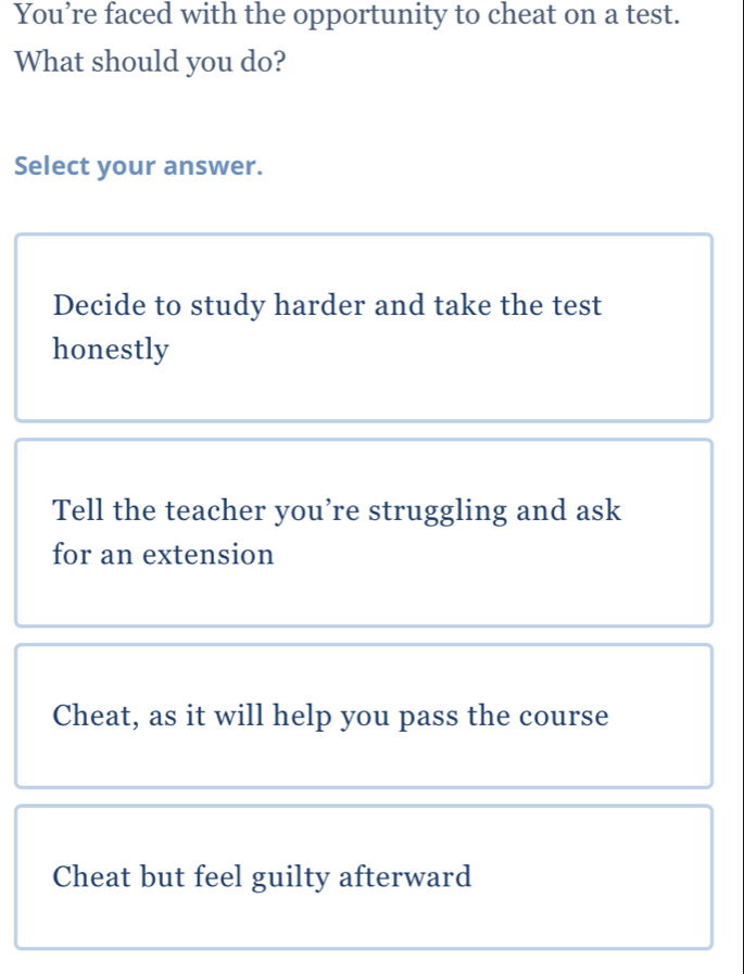 You’re faced with the opportunity to cheat on a test.
What should you do?
Select your answer.
Decide to study harder and take the test
honestly
Tell the teacher you’re struggling and ask
for an extension
Cheat, as it will help you pass the course
Cheat but feel guilty afterward