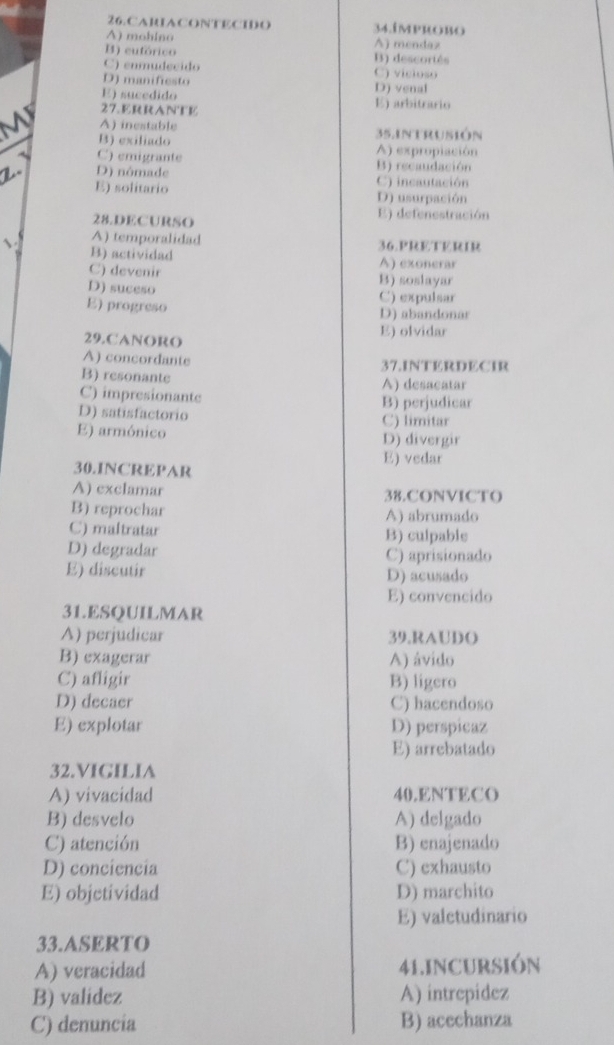 CARIACONTECIDO 34.improbo
A) mohino A) mendaz
B) eutórico B) descortés
C) enmudecido C) vicioso
D) manifiesto D) venal
E) sucedido E) arbitrario
27. ERRANTE
A) inestable
B) exiliado 35.intrusión
C) emigrante A) expropiación
B) recaudación
Z. D) nômade C) incautación
E) solitario D) usurpación
28.DECURSO
E) defenestración
A) temporalidad 36.PRETERIR
B) actividad A) exonerar
C) devenir B) soslayar
D) suceso C) expulsar
E) progreso
D) abandonar
29.CANORO
E) olvidar
A) concordante 37.INTERDECIR
B) resonante A) desacatar
C) impresionante B) perjudicar
D) satisfactorio C) limitar
E) armónico D) divergir
E) vedar
30.INCREPAR
A) exclamar 38.CONVICTO
B) reprochar A) abrumado
C) maltratar B) culpable
D) degradar C) aprisionado
E) discutir D) acusado
E) convencido
31.ESQUILMAR
A) perjudicar 39.RAUDO
B) exagerar A) ávido
C) afligir B) ligero
D) decaer C) hacendoso
E) explotar D) perspicaz
E) arrebatado
32.VIGILIA
A) vivacidad 40.ENTECO
B) desvelo A) delgado
C) atención B) enajenado
D) conciencia C) exhausto
E) objetividad D) marchito
E) valctudinario
33.ASERTO
A) veracidad 41.INCURSIÓN
B) validez A) intrepidez
C) denuncia B) acechanza