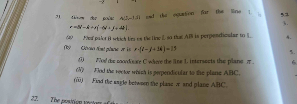 -2
21. Given the point A(3,-1,5) and the equation for the line L 5.2
3.
r=8i-k+t(-6i+j+4k). 
(a) Find point B which lies on the line L so that AB is perpendicular to L. 
4. 
(b) Given that plane π is r· (i-j+3k)=15
5. 
(i) Find the coordinate C where the line L intersects the plane π. 6. 
(ii) Find the vector which is perpendicular to the plane ABC. 
(iii) Find the angle between the plane π and plane ABC. 
22. The position vectors of th