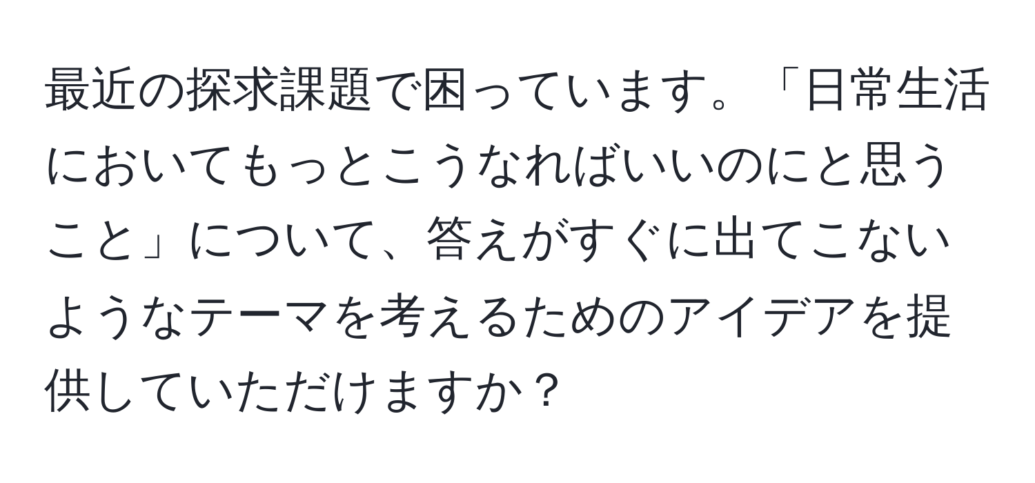 最近の探求課題で困っています。「日常生活においてもっとこうなればいいのにと思うこと」について、答えがすぐに出てこないようなテーマを考えるためのアイデアを提供していただけますか？