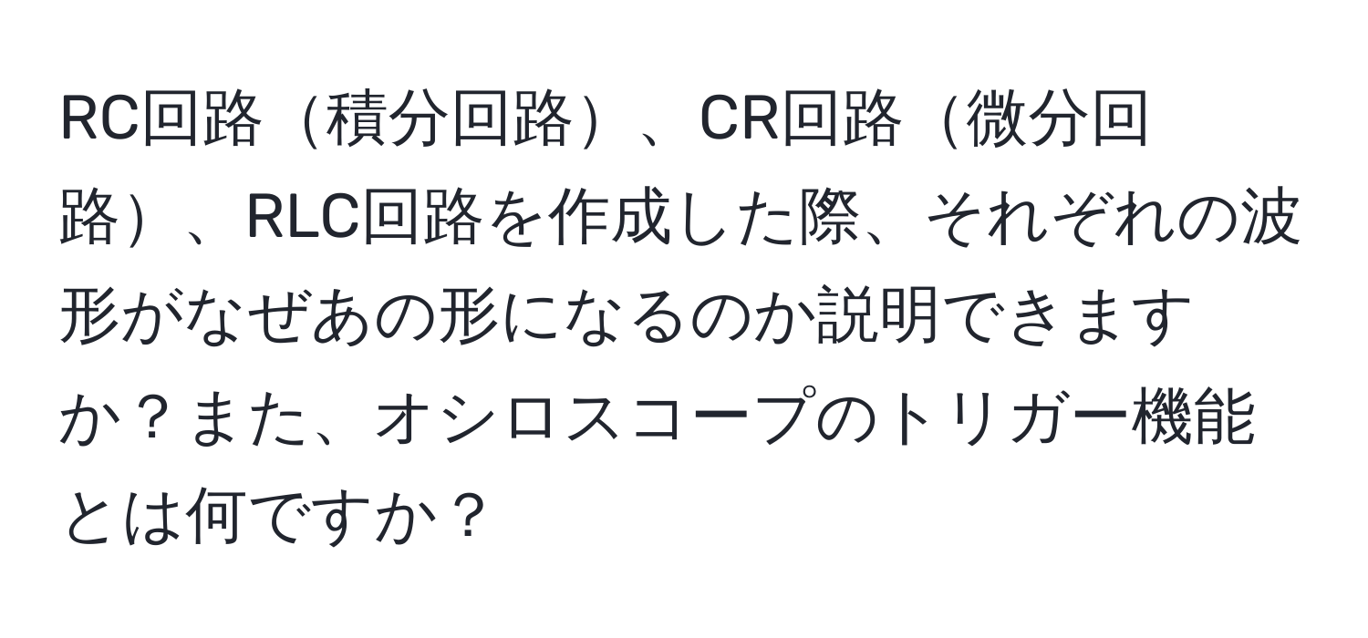 RC回路積分回路、CR回路微分回路、RLC回路を作成した際、それぞれの波形がなぜあの形になるのか説明できますか？また、オシロスコープのトリガー機能とは何ですか？