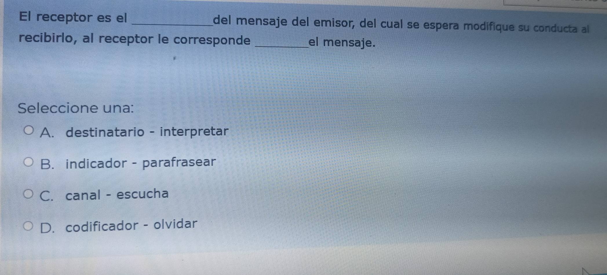 El receptor es el _del mensaje del emisor, del cual se espera modifique su conducta al
recibirlo, al receptor le corresponde _el mensaje.
Seleccione una:
A. destinatario - interpretar
B. indicador - parafrasear
C. canal - escucha
D. codificador - olvidar