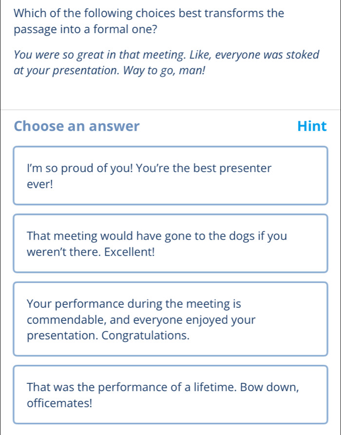 Which of the following choices best transforms the
passage into a formal one?
You were so great in that meeting. Like, everyone was stoked
at your presentation. Way to go, man!
Choose an answer Hint
I’m so proud of you! You’re the best presenter
ever!
That meeting would have gone to the dogs if you
weren’t there. Excellent!
Your performance during the meeting is
commendable, and everyone enjoyed your
presentation. Congratulations.
That was the performance of a lifetime. Bow down,
officemates!