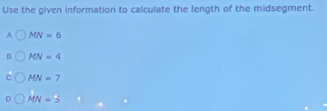 Use the given information to calculate the length of the midsegment.
A MN=6
B. MN=4
C MN=7
MN=5