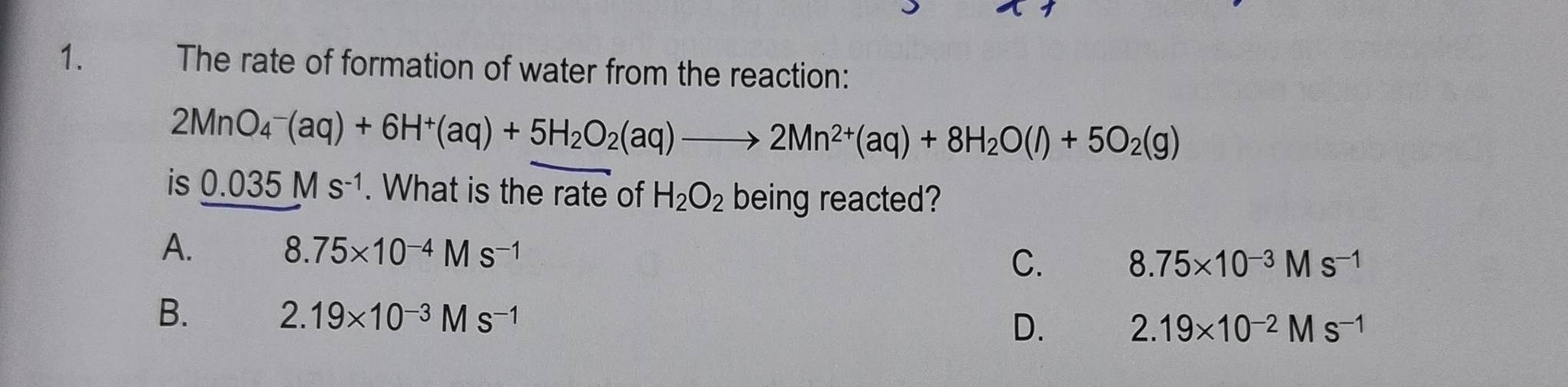 The rate of formation of water from the reaction:
2MnO_4^(-(aq)+6H^+)(aq)+5H_2O_2(aq)to 2Mn^(2+)(aq)+8H_2O(l)+5O_2(g)
is 0.035Ms^(-1). What is the rate of H_2O_2 being reacted?
A.
8.75* 10^(-4)Ms^(-1)
C. 8.75* 10^(-3)Ms^(-1)
B.
2.19* 10^(-3)Ms^(-1)
D.
2.19* 10^(-2)Ms^(-1)