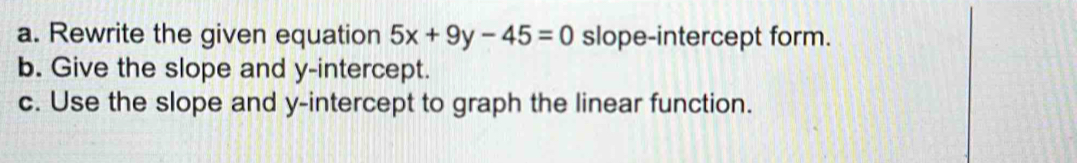 Rewrite the given equation 5x+9y-45=0 slope-intercept form. 
b. Give the slope and y-intercept. 
c. Use the slope and y-intercept to graph the linear function.