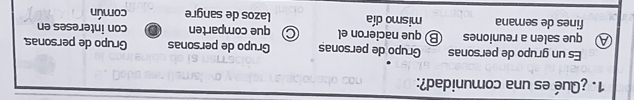 ¿Qué es una comunidad?:
Es un grupo de personas Grupo de personaș Grupo de personas Grupo de personas
A que salen a reuniones Ⓑque nacieron el C que comparten con intereses en
fines de semana mismo día lazos de sangre común
