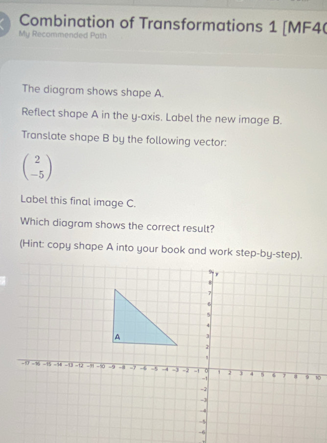 Combination of Transformations 1 [MF4( 
My Recommended Path 
The diagram shows shape A. 
Reflect shape A in the y-axis. Label the new image B. 
Translate shape B by the following vector:
beginpmatrix 2 -5endpmatrix
Label this final image C. 
Which diagram shows the correct result? 
(Hint: copy shape A into your book and work step-by-step).